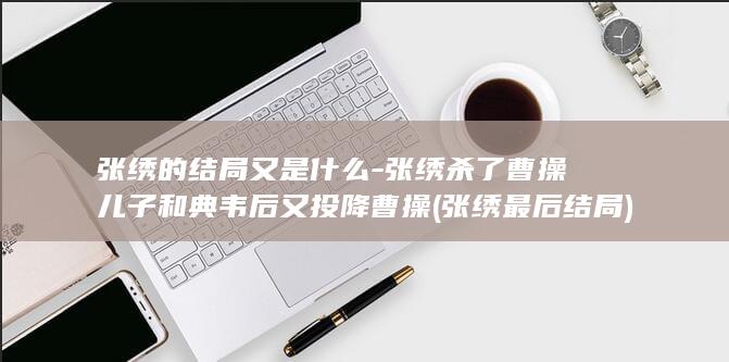 张绣的结局又是什么-张绣杀了曹操儿子和典韦后又投降曹操 (张绣最后结局)(图1)
