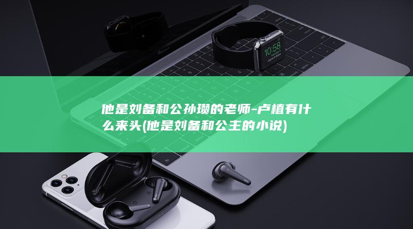 他是刘备和公孙瓒的老师-卢植有什么来头 (他是刘备和公主的小说)(图1) 他是刘备和公孙瓒的老师-卢植有什么来头 (他是刘备和公主的小说)(图1)