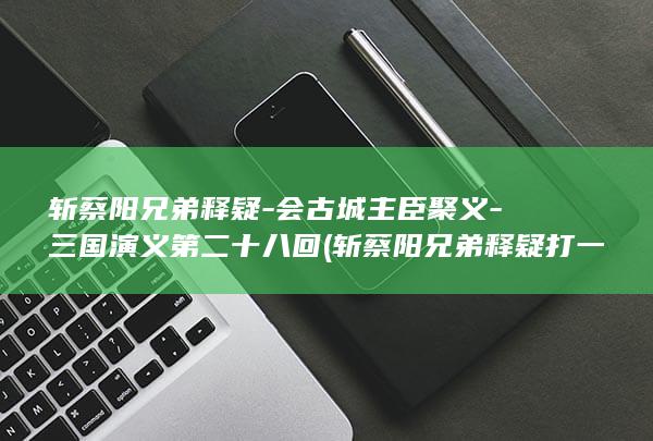 斩蔡阳兄弟释疑-会古城主臣聚义-三国演义第二十八回 (斩蔡阳兄弟释疑打一动物)(图1)