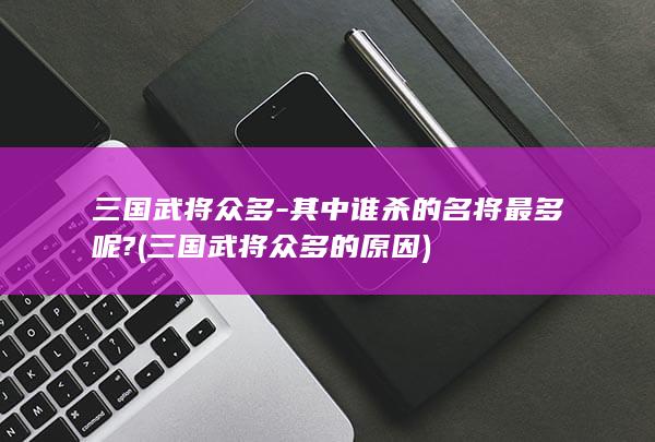 三国武将众多-其中谁杀的名将最多呢? (三国武将众多的原因)(图1)