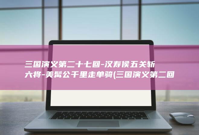 三国演义第二十七回-汉寿侯五关斩六将-美髯公千里走单骑 (三国演义第二回)(图1)