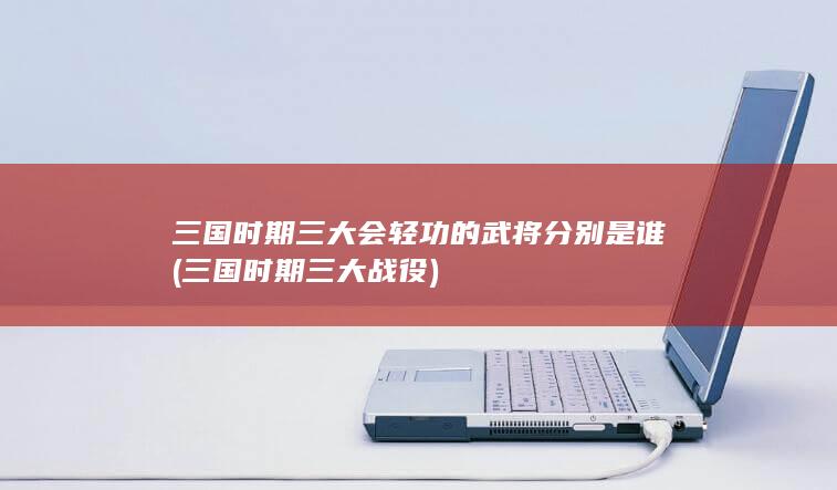三国时期三大会轻功的武将分别是谁 (三国时期三大战役)(图1)