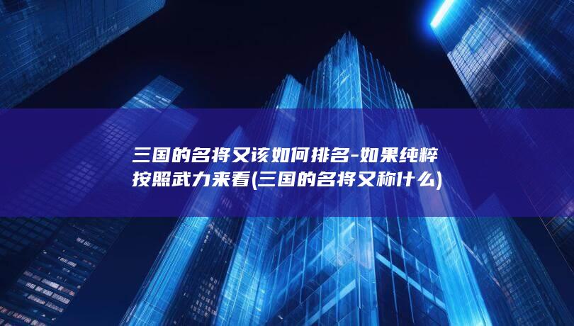 三国的名将又该如何排名-如果纯粹按照武力来看 (三国的名将又称什么)(图1)