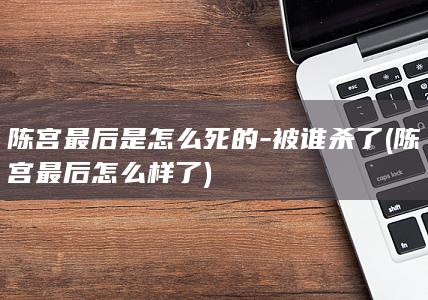 陈宫最后是怎么死的-被谁杀了 (陈宫最后怎么样了)(图1)