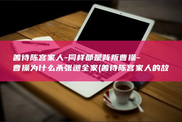 善待陈宫家人-同样都是背叛曹操-曹操为什么杀张邈全家 (善待陈宫家人的故事)(图1) 善待陈宫家人-同样都是背叛曹操-曹操为什么杀张邈全家 (善待陈宫家人的故事)(图1)