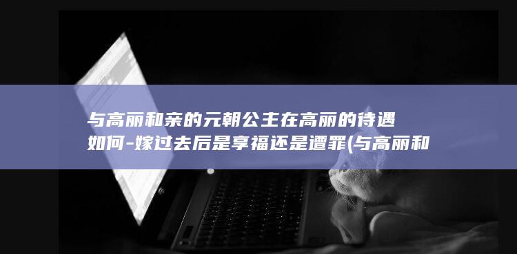与高丽和亲的元朝公主在高丽的待遇如何-嫁过去后是享福还是遭罪 (与高丽和亲的人是谁)(图1)