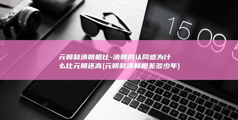 元朝和清朝相比-清朝的认同感为什么比元朝还高 (元朝和清朝相差多少年)(图1)