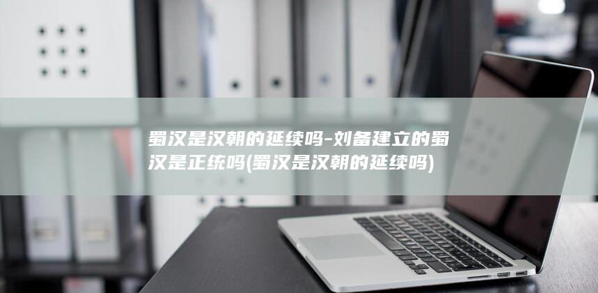 蜀汉是汉朝的延续吗-刘备建立的蜀汉是正统吗 (蜀汉是汉朝的延续吗)(图1)