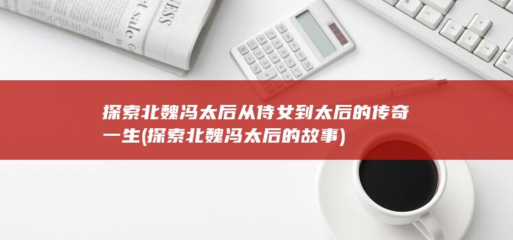 探索北魏冯太后从侍女到太后的传奇一生 (探索北魏冯太后的故事)(图1) 探索北魏冯太后从侍女到太后的传奇一生 (探索北魏冯太后的故事)(图1)