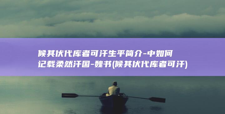 候其伏代库者可汗生平简介-中如何记载柔然汗国-魏书 (候其伏代库者可汗)(图1)