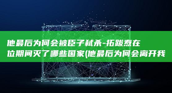 他最后为何会被臣子弑杀-拓跋焘在位期间灭了哪些国家 (他最后为何会离开我)(图1)