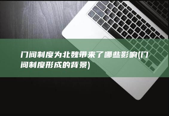 门阀制度为北魏带来了哪些影响 (门阀制度形成的背景)(图1)