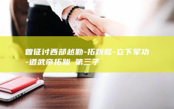 曾征讨西部越勤-拓跋熙-立下军功-道武帝拓跋珪第三子(图1)
