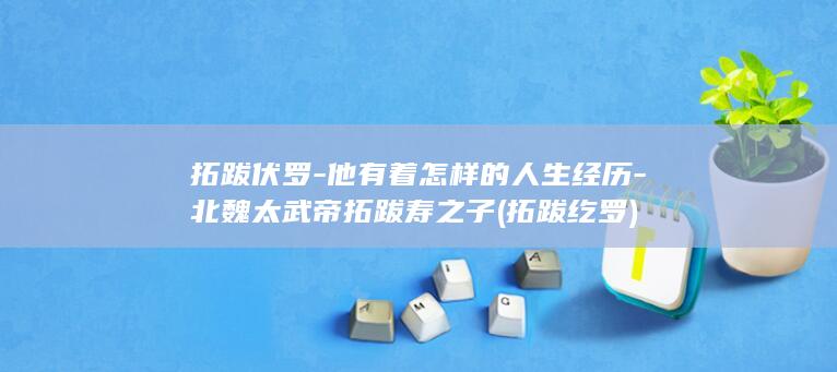 拓跋伏罗-他有着怎样的人生经历-北魏太武帝拓跋寿之子 (拓跋纥罗)(图1)