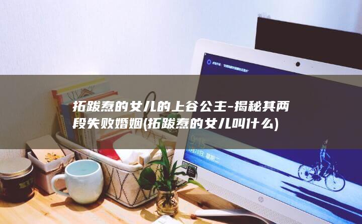 拓跋焘的女儿的上谷公主-揭秘其两段失败婚姻 (拓跋焘的女儿叫什么)(图1)