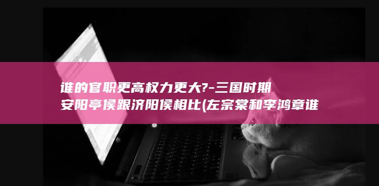 谁的官职更高权力更大?-三国时期安阳亭侯跟济阳侯相比 (左宗棠和李鸿章谁的官职更高)(图1) 谁的官职更高权力更大?-三国时期安阳亭侯跟济阳侯相比 (左宗棠和李鸿章谁的官职更高)(图1)