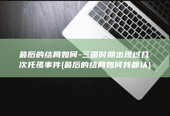 最后的结局如何-三国时期出现过几次托孤事件 (最后的结局如何我都认)(图1)