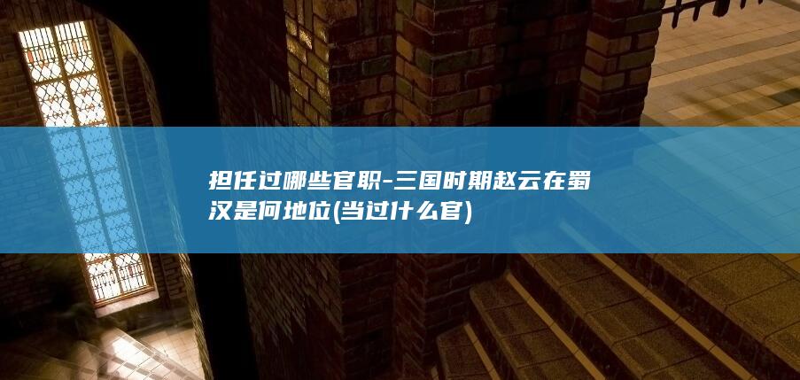 担任过哪些官职-三国时期赵云在蜀汉是何地位 (当过什么官)(图1)
