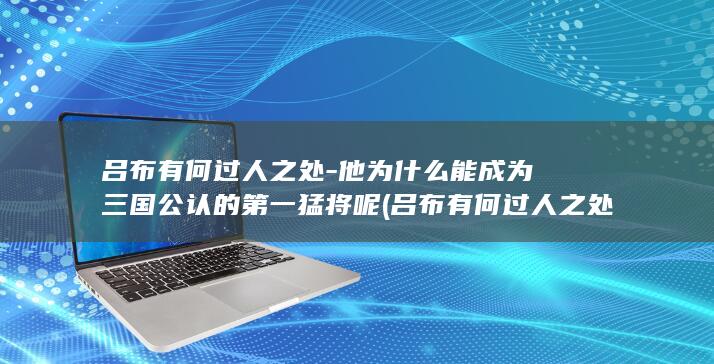 吕布有何过人之处-他为什么能成为三国公认的第一猛将呢 (吕布有何过人之处)(图1)