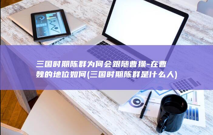 三国时期陈群为何会跟随曹操-在曹魏的地位如何 (三国时期陈群是什么人)(图1)