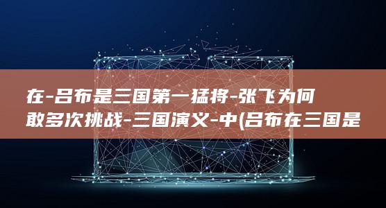在-吕布是三国第一猛将-张飞为何敢多次挑战-三国演义-中 (吕布在三国是什么人物)(图1)