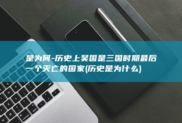 是为何-历史上吴国是三国时期最后一个灭亡的国家 (历史是为什么)(图1)