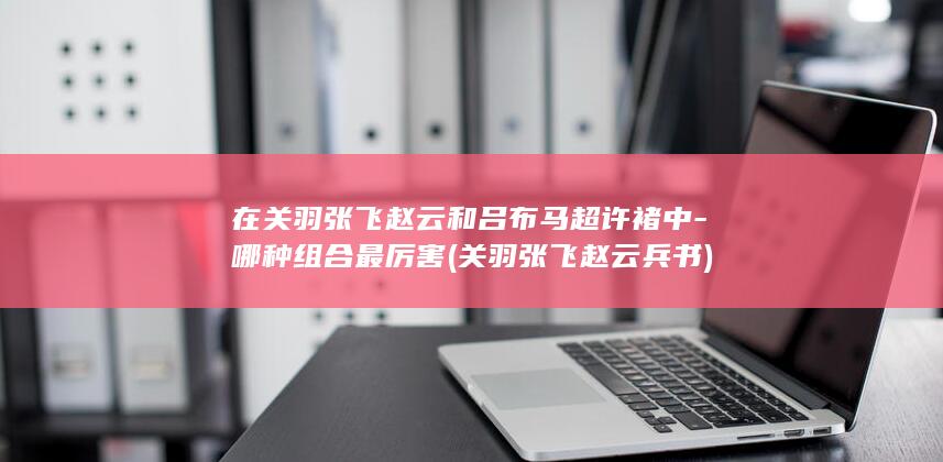 在关羽张飞赵云和吕布马超许褚中-哪种组合最厉害 (关羽张飞赵云兵书)(图1)