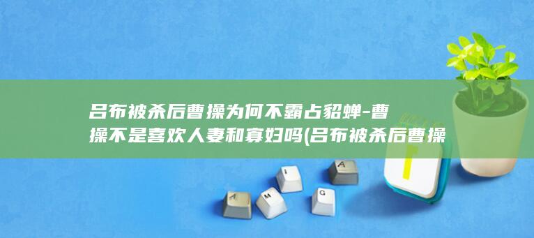 吕布被杀后曹操为何不霸占貂蝉-曹操不是喜欢人妻和寡妇吗 (吕布被杀后曹操去哪了)(图1)