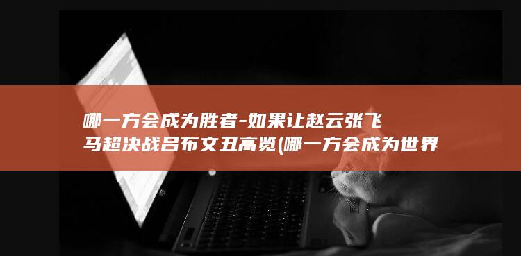 哪一方会成为胜者-如果让赵云张飞马超决战吕布文丑高览 (哪一方会成为世界首富)(图1)
