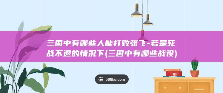 三国中有哪些人能打败张飞-若是死战不退的情况下 (三国中有哪些战役)(图1)