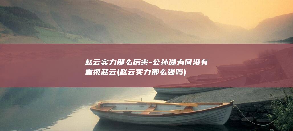 赵云实力那么厉害-公孙瓒为何没有重视赵云 (赵云实力那么强吗)(图1)