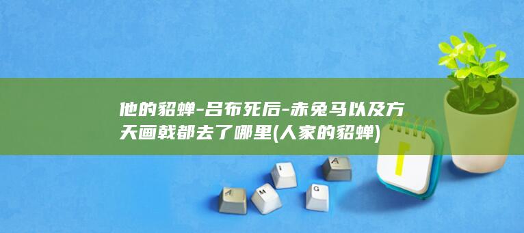 他的貂蝉-吕布死后-赤兔马以及方天画戟都去了哪里 (人家的貂蝉)(图1)