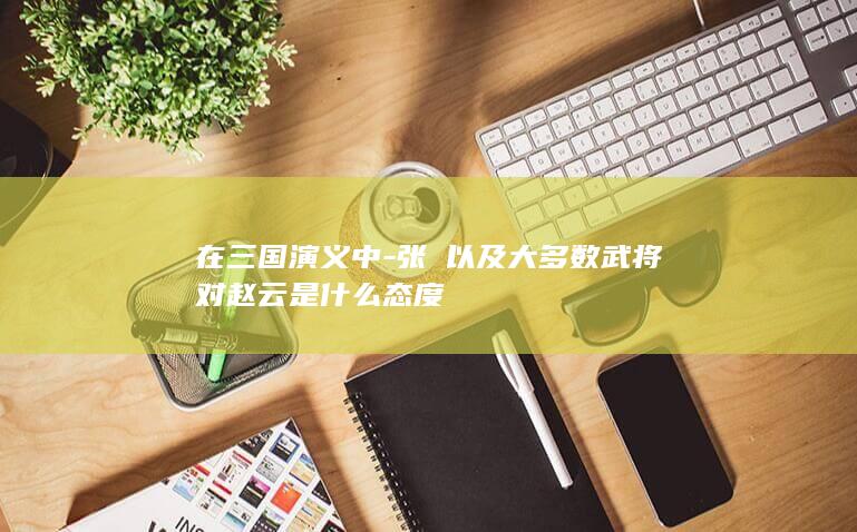 在三国演义中-张郃以及大多数武将对赵云是什么态度(图1)