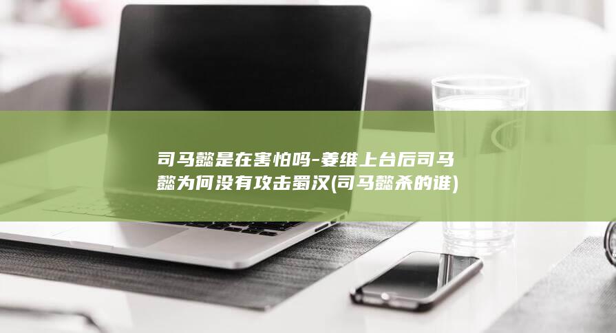 司马懿是在害怕吗-姜维上台后司马懿为何没有攻击蜀汉 (司马懿杀的谁)(图1)
