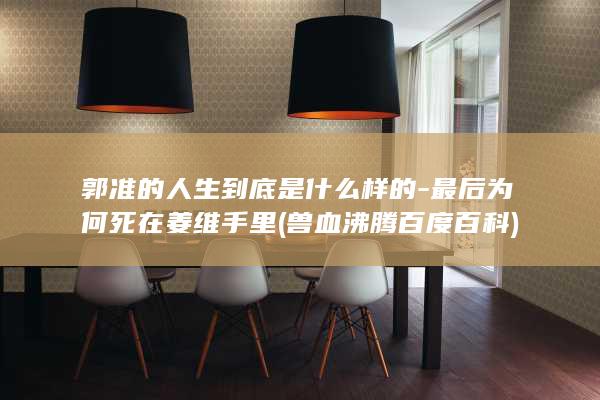 郭准的人生到底是什么样的-最后为何死在姜维手里 (兽血沸腾 百度百科)(图1)