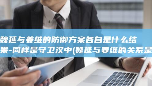 魏延与姜维的防御方案各自是什么结果-同样是守卫汉中 (魏延与姜维的关系是什么)(图1)