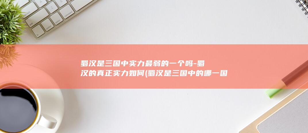 蜀汉是三国中实力最弱的一个吗-蜀汉的真正实力如何 (蜀汉是三国中的哪一国)(图1)