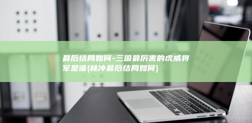 最后结局如何-三国最厉害的虎威将军是谁 (林冲最后结局如何)(图1)