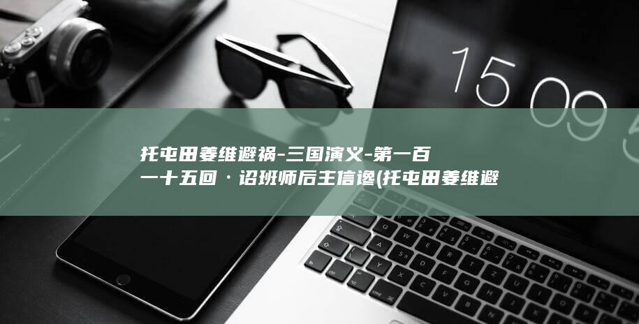 托屯田姜维避祸-三国演义-第一百一十五回·诏班师后主信谗 (托屯田姜维避祸是什么生肖)(图1)