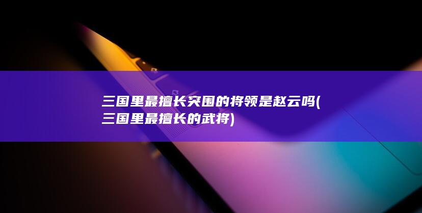 三国里最擅长突围的将领是赵云吗 (三国里最擅长的武将)(图1)