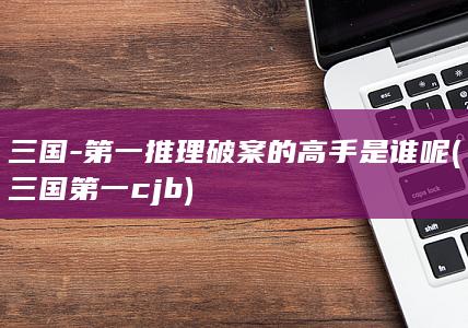 三国-第一推理破案的高手是谁呢 (三国第一cjb)(图1) 三国-第一推理破案的高手是谁呢 (三国第一cjb)(图1)