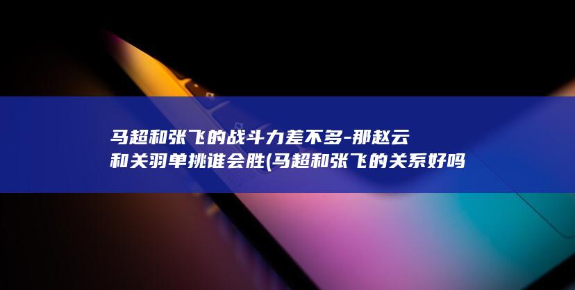马超和张飞的战斗力差不多-那赵云和关羽单挑谁会胜 (马超和张飞的关系好吗)(图1) 马超和张飞的战斗力差不多-那赵云和关羽单挑谁会胜 (马超和张飞的关系好吗)(图1)