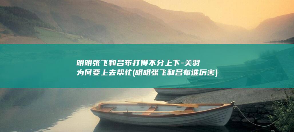 明明张飞和吕布打得不分上下-关羽为何要上去帮忙 (明明张飞和吕布谁厉害)(图1)