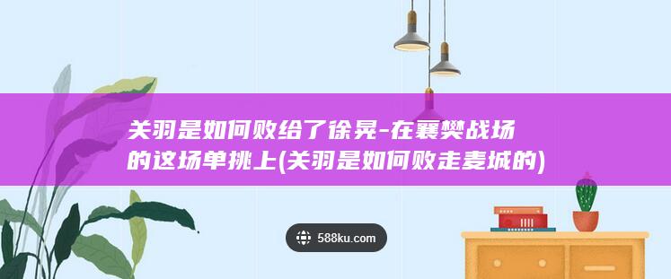 关羽是如何败给了徐晃-在襄樊战场的这场单挑上 (关羽是如何败走麦城的)(图1)