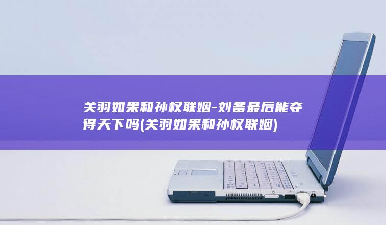 关羽如果和孙权联姻-刘备最后能夺得天下吗 (关羽如果和孙权联姻)(图1)