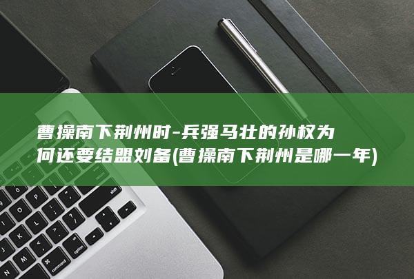 曹操南下荆州时-兵强马壮的孙权为何还要结盟刘备 (曹操南下荆州是哪一年)(图1) 曹操南下荆州时-兵强马壮的孙权为何还要结盟刘备 (曹操南下荆州是哪一年)(图1)