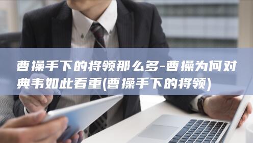 曹操手下的将领那么多-曹操为何对典韦如此看重 (曹操手下的将领)(图1)