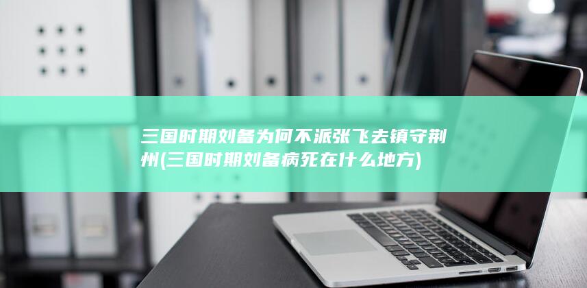 三国时期刘备为何不派张飞去镇守荆州 (三国时期刘备病死在什么地方)(图1)