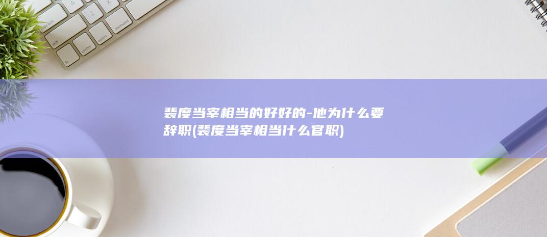 裴度当宰相当的好好的-他为什么要辞职 (裴度当宰相当什么官职)(图1)