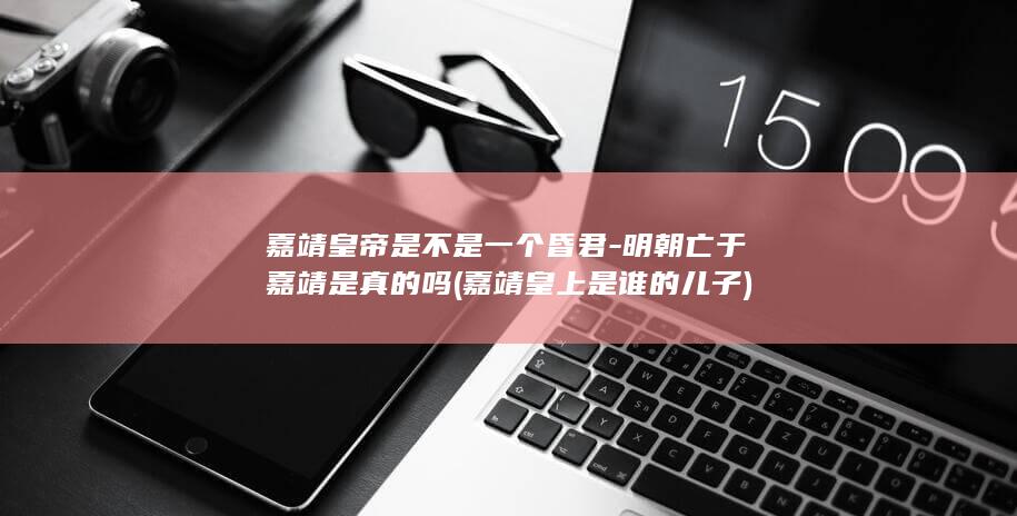 嘉靖皇帝是不是一个昏君-明朝亡于嘉靖是真的吗 (嘉靖皇上是谁的儿子)(图1)